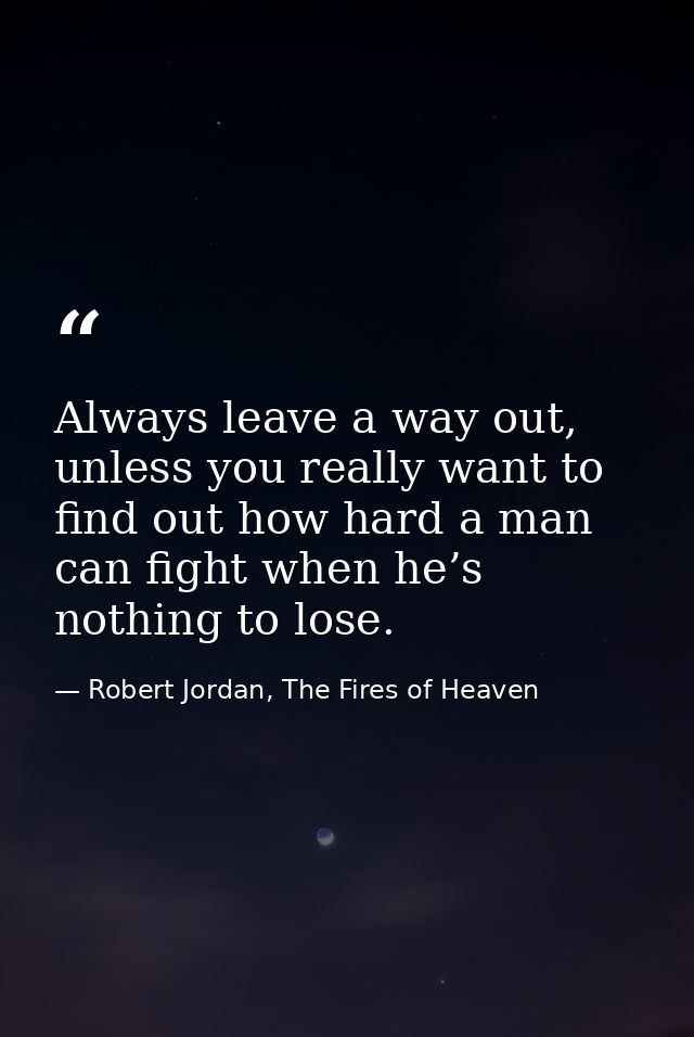 Always leave a way out, unless you really want to find out how hard a man can fight when he’s nothing to lose. — Robert Jordan, The Fires of Heaven
