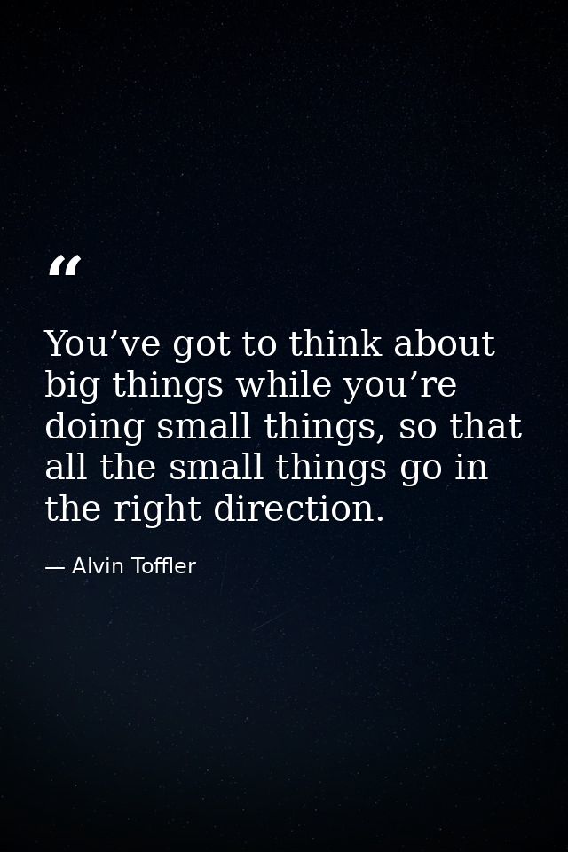 You’ve got to think about big things while you’re doing small things, so that all the small things go in the right direc — Alvin Toffler