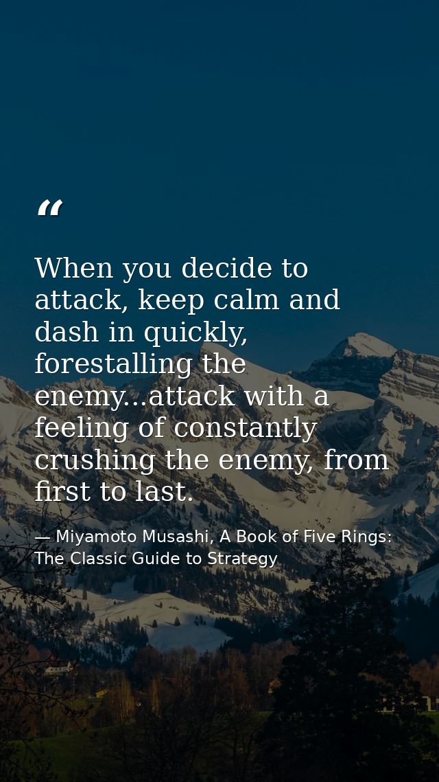 When you decide to attack, keep calm and dash in quickly, forestalling the enemy...attack with a feeling of constantly c — Miyamoto Musashi, A Book of Five Rings: The Classic Guide to Strategy