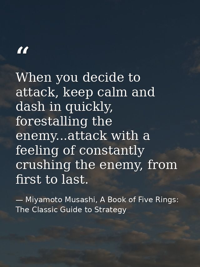 When you decide to attack, keep calm and dash in quickly, forestalling the enemy...attack with a feeling of constantly c — Miyamoto Musashi, A Book of Five Rings: The Classic Guide to Strategy