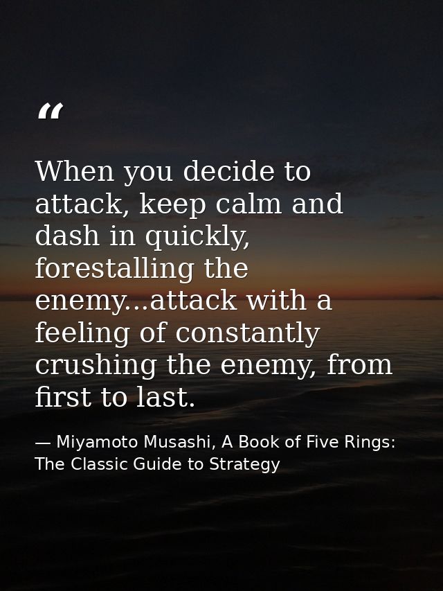 When you decide to attack, keep calm and dash in quickly, forestalling the enemy...attack with a feeling of constantly c — Miyamoto Musashi, A Book of Five Rings: The Classic Guide to Strategy