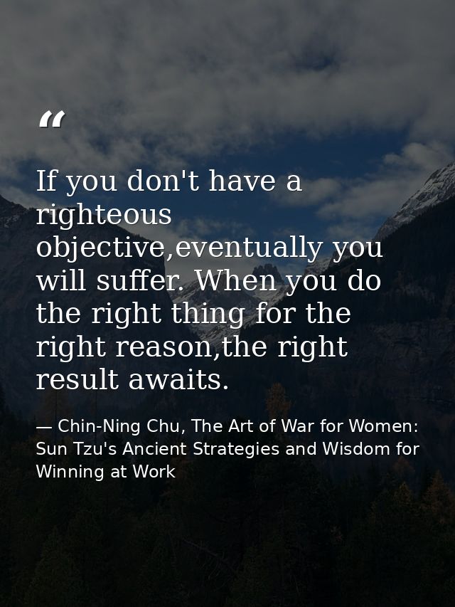 If you don't have a righteous objective,eventually you will suffer. When you do the right thing for the right reason,the — Chin-Ning Chu, The Art of War for Women: Sun Tzu's Ancient Strategies and Wisdom for Winning at Work