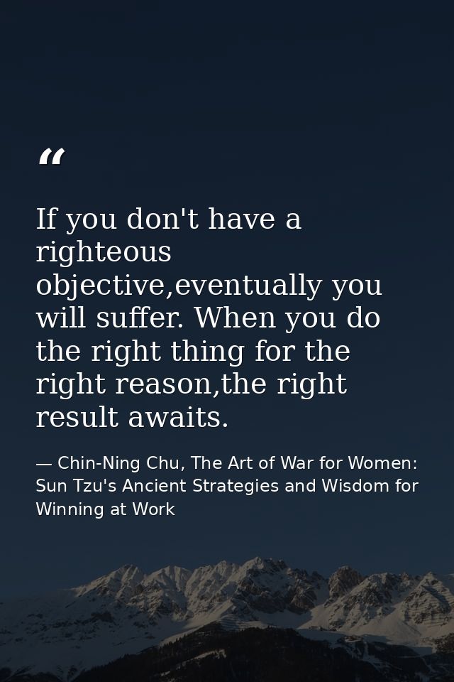 If you don't have a righteous objective,eventually you will suffer. When you do the right thing for the right reason,the — Chin-Ning Chu, The Art of War for Women: Sun Tzu's Ancient Strategies and Wisdom for Winning at Work