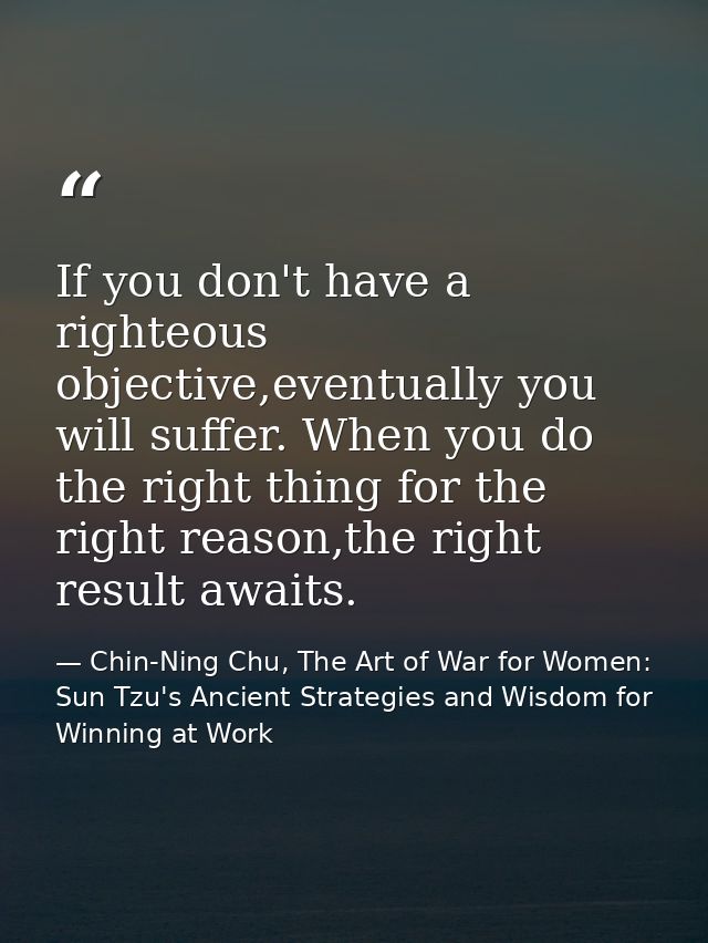 If you don't have a righteous objective,eventually you will suffer. When you do the right thing for the right reason,the — Chin-Ning Chu, The Art of War for Women: Sun Tzu's Ancient Strategies and Wisdom for Winning at Work