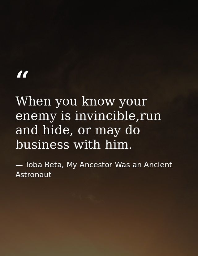 When you know your enemy is invincible,run and hide, or may do business with him. — Toba Beta, My Ancestor Was an Ancient Astronaut