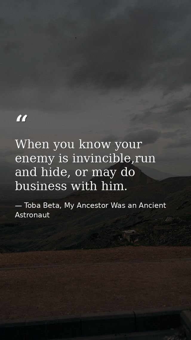 When you know your enemy is invincible,run and hide, or may do business with him. — Toba Beta, My Ancestor Was an Ancient Astronaut