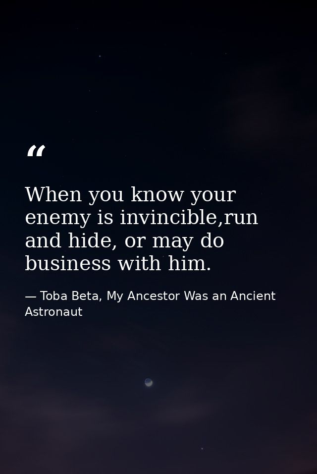 When you know your enemy is invincible,run and hide, or may do business with him. — Toba Beta, My Ancestor Was an Ancient Astronaut