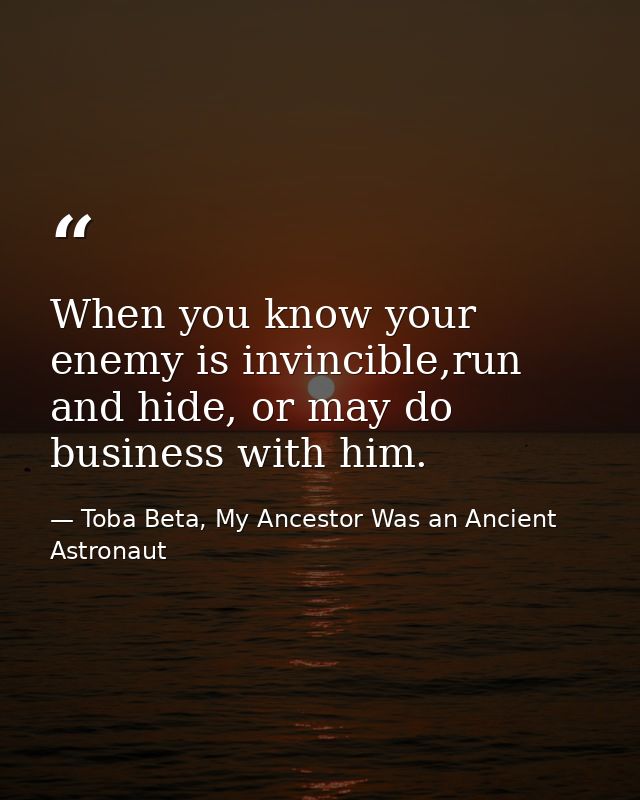 When you know your enemy is invincible,run and hide, or may do business with him. — Toba Beta, My Ancestor Was an Ancient Astronaut