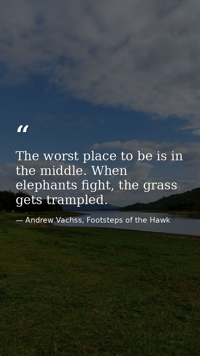 The worst place to be is in the middle. When elephants fight, the grass gets trampled. — Andrew Vachss, Footsteps of the Hawk
