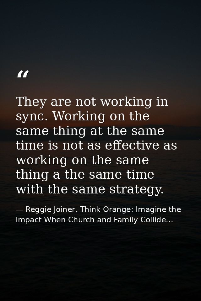 They are not working in sync. Working on the same thing at the same time is not as effective as working on the same thin — Reggie Joiner, Think Orange: Imagine the Impact When Church and Family Collide...