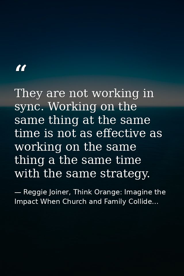They are not working in sync. Working on the same thing at the same time is not as effective as working on the same thin — Reggie Joiner, Think Orange: Imagine the Impact When Church and Family Collide...