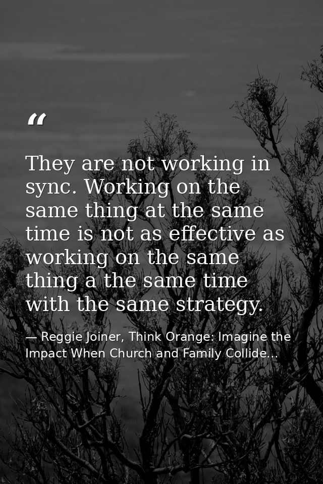 They are not working in sync. Working on the same thing at the same time is not as effective as working on the same thin — Reggie Joiner, Think Orange: Imagine the Impact When Church and Family Collide...