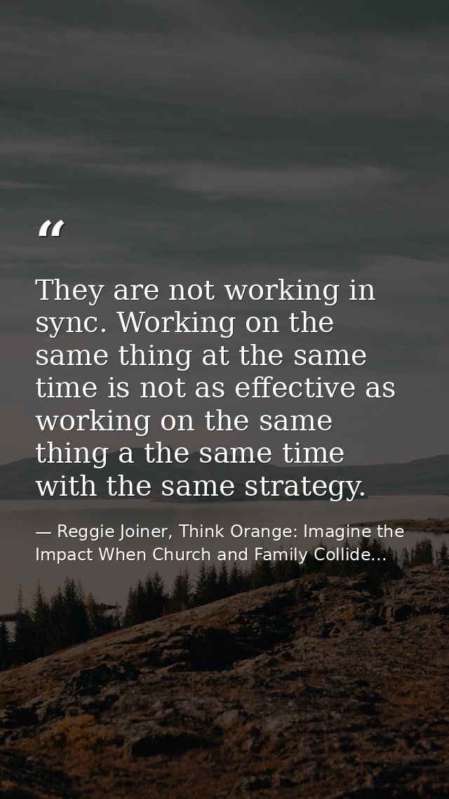 They are not working in sync. Working on the same thing at the same time is not as effective as working on the same thin — Reggie Joiner, Think Orange: Imagine the Impact When Church and Family Collide...