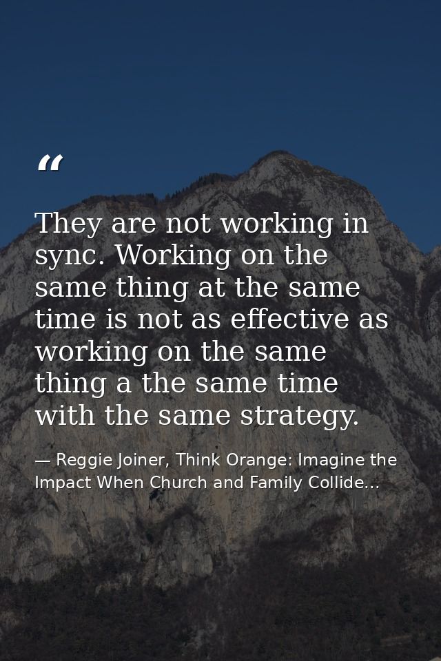 They are not working in sync. Working on the same thing at the same time is not as effective as working on the same thin — Reggie Joiner, Think Orange: Imagine the Impact When Church and Family Collide...