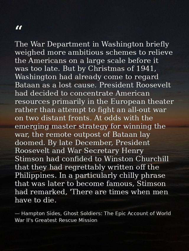The War Department in Washington briefly weighed more ambitious schemes to relieve the Americans on a large scale before — Hampton Sides, Ghost Soldiers: The Epic Account of World War II's Greatest Rescue Mission