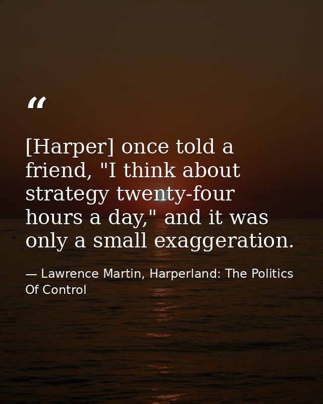 [Harper] once told a friend, "I think about strategy twenty-four hours a day," and it was only a small exaggeration. — Lawrence Martin, Harperland: The Politics Of Control