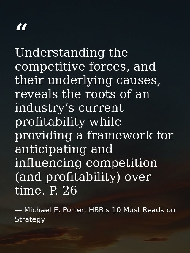 Understanding the competitive forces, and their underlying causes, reveals the roots of an industry’s current profitabil — Michael E. Porter, HBR's 10 Must Reads on Strategy