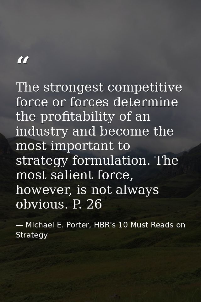 The strongest competitive force or forces determine the profitability of an industry and become the most important to st — Michael E. Porter, HBR's 10 Must Reads on Strategy