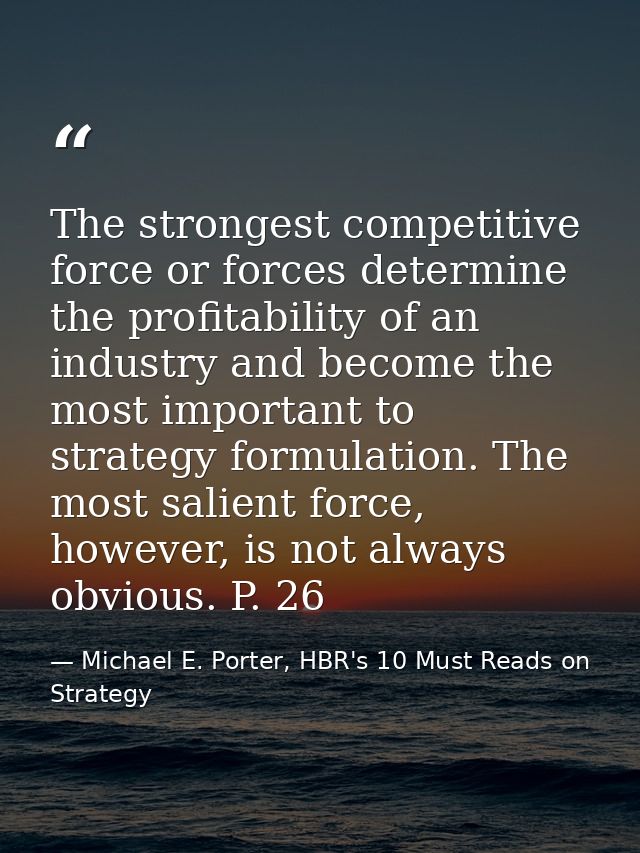 The strongest competitive force or forces determine the profitability of an industry and become the most important to st — Michael E. Porter, HBR's 10 Must Reads on Strategy