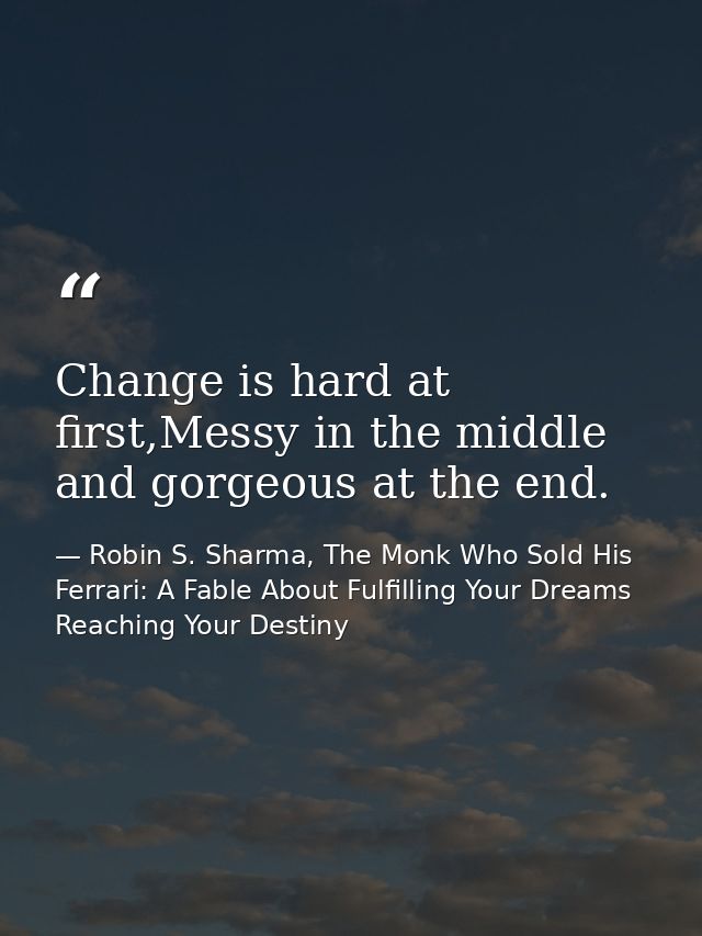 Change is hard at first,Messy in the middle and gorgeous at the end. — Robin S. Sharma, The Monk Who Sold His Ferrari: A Fable About Fulfilling Your Dreams  Reaching Your Destiny