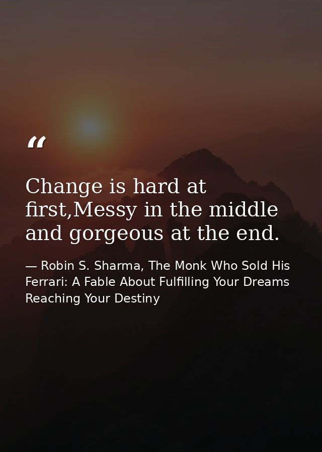 Change is hard at first,Messy in the middle and gorgeous at the end. — Robin S. Sharma, The Monk Who Sold His Ferrari: A Fable About Fulfilling Your Dreams  Reaching Your Destiny