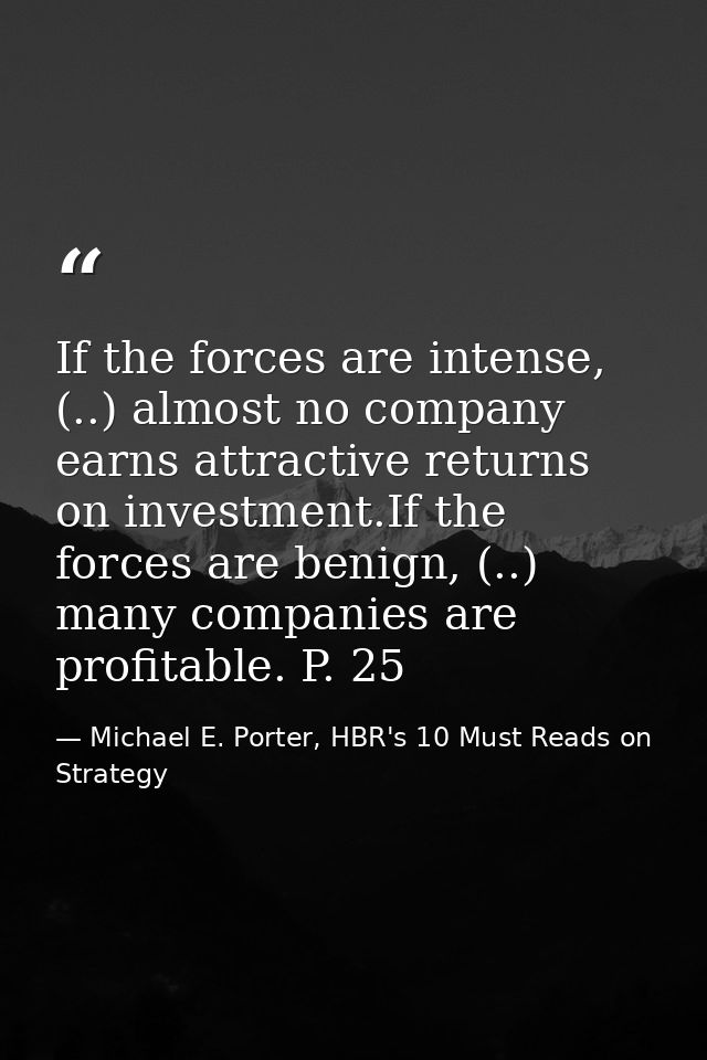 If the forces are intense, (..) almost no company earns attractive returns on investment.If the forces are benign, (..)  — Michael E. Porter, HBR's 10 Must Reads on Strategy
