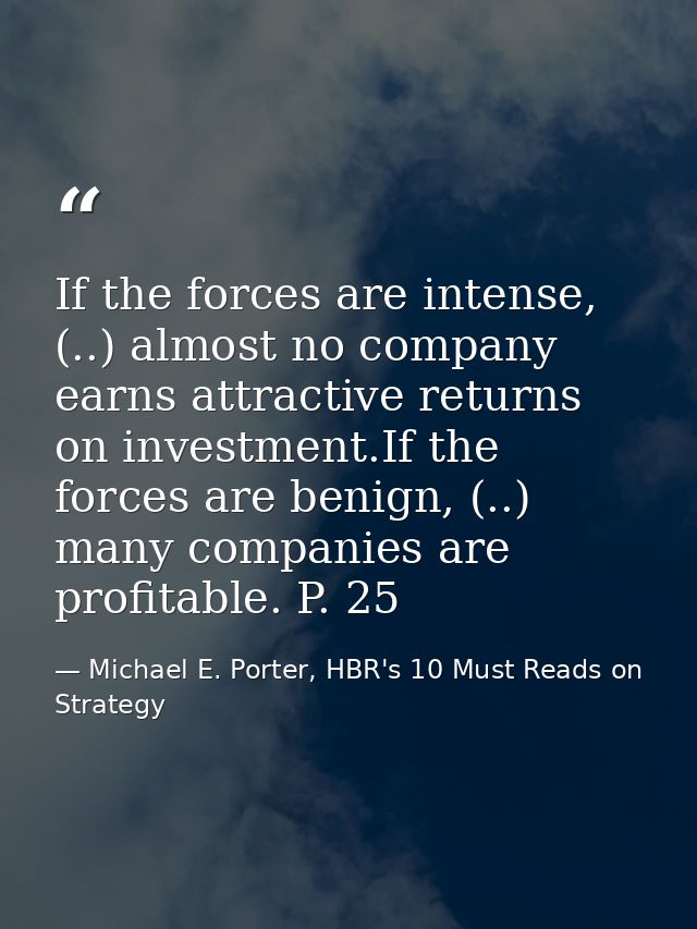 If the forces are intense, (..) almost no company earns attractive returns on investment.If the forces are benign, (..)  — Michael E. Porter, HBR's 10 Must Reads on Strategy
