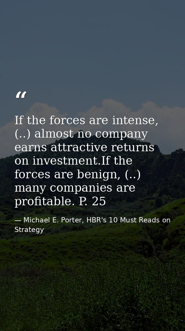 If the forces are intense, (..) almost no company earns attractive returns on investment.If the forces are benign, (..)  — Michael E. Porter, HBR's 10 Must Reads on Strategy