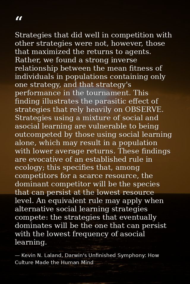 Strategies that did well in competition with other strategies were not, however, those that maximized the returns to age — Kevin N. Laland, Darwin's Unfinished Symphony: How Culture Made the Human Mind