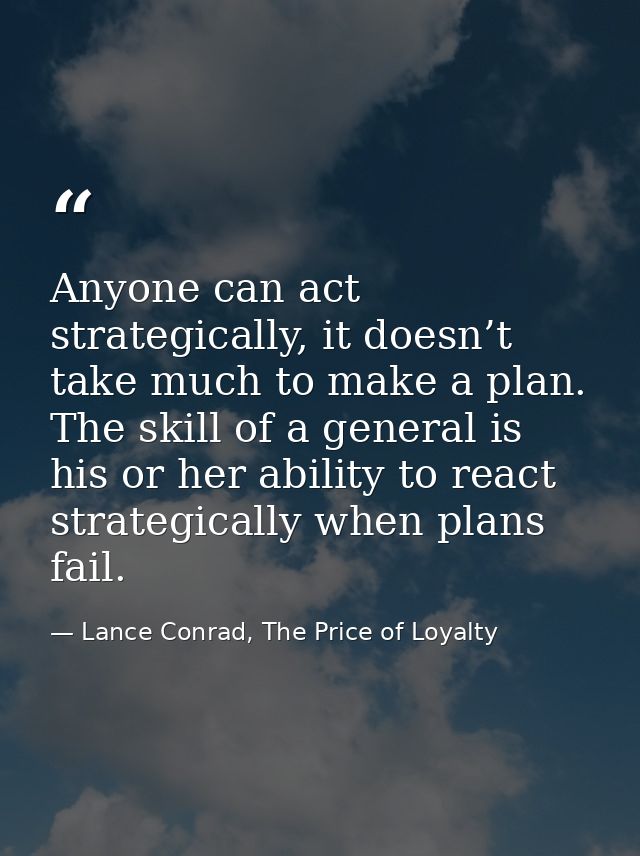 Anyone can act strategically, it doesn’t take much to make a plan. The skill of a general is his or her ability to react — Lance Conrad, The Price of Loyalty