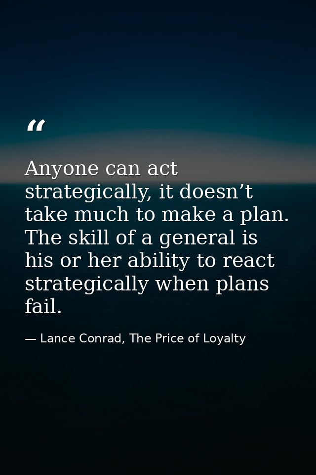Anyone can act strategically, it doesn’t take much to make a plan. The skill of a general is his or her ability to react — Lance Conrad, The Price of Loyalty