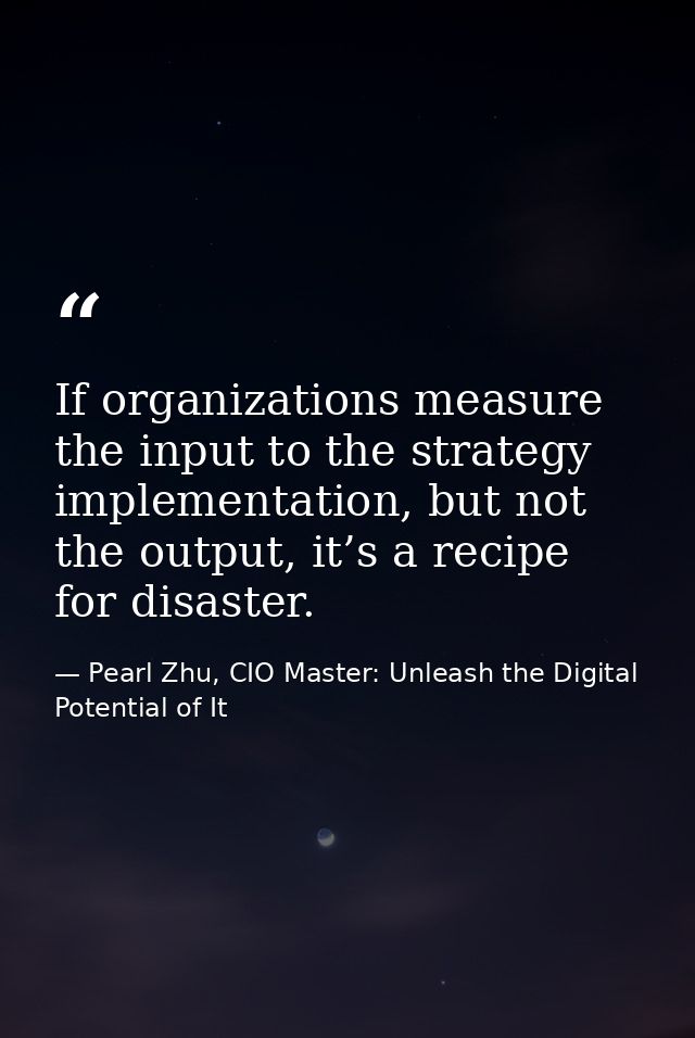 If organizations measure the input to the strategy implementation, but not the output, it’s a recipe for disaster. — Pearl Zhu, CIO Master: Unleash the Digital Potential of It