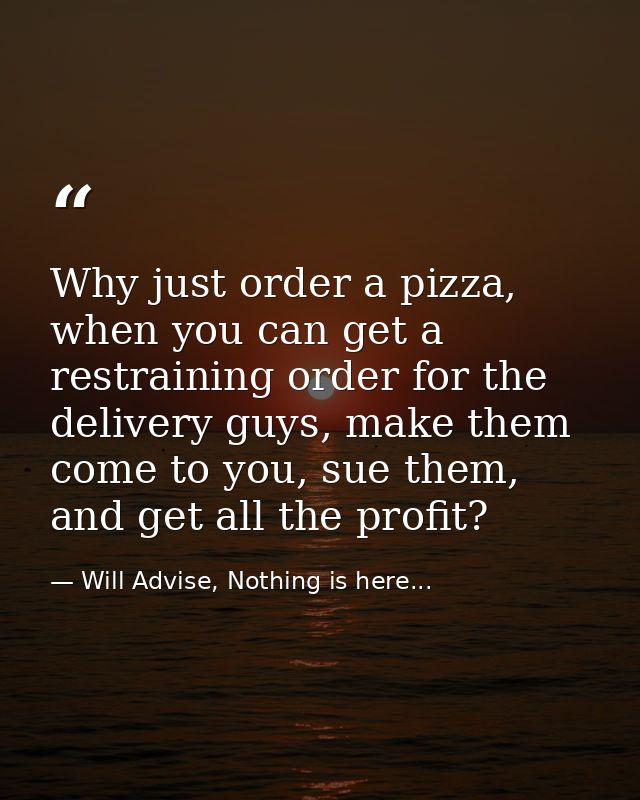Why just order a pizza, when you can get a restraining order for the delivery guys, make them come to you, sue them, and — Will Advise, Nothing is here...