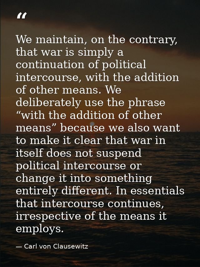 We maintain, on the contrary, that war is simply a continuation of political intercourse, with the addition of other mea — Carl von Clausewitz