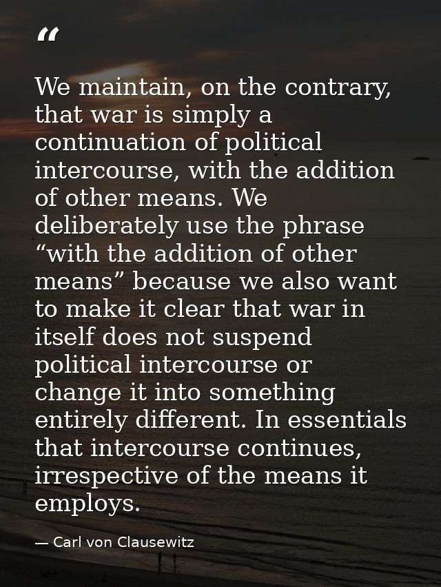 We maintain, on the contrary, that war is simply a continuation of political intercourse, with the addition of other mea — Carl von Clausewitz