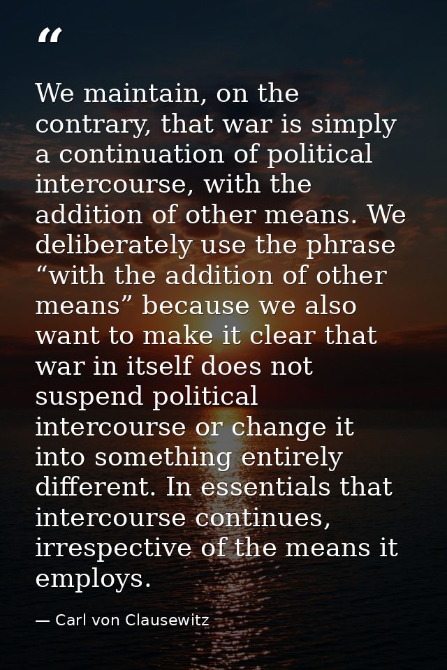 We maintain, on the contrary, that war is simply a continuation of political intercourse, with the addition of other mea — Carl von Clausewitz