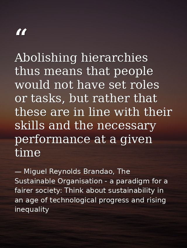 Abolishing hierarchies thus means that people would not have set roles or tasks, but rather that these are in line with  — Miguel Reynolds Brandao, The Sustainable Organisation - a paradigm for a fairer society: Think about sustainability in an age of technological progress and rising inequality