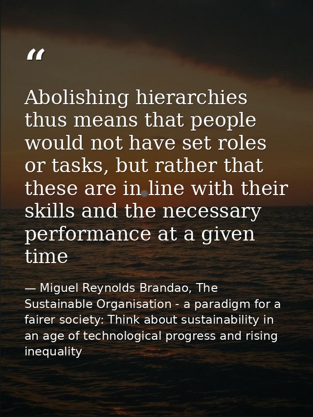Abolishing hierarchies thus means that people would not have set roles or tasks, but rather that these are in line with  — Miguel Reynolds Brandao, The Sustainable Organisation - a paradigm for a fairer society: Think about sustainability in an age of technological progress and rising inequality