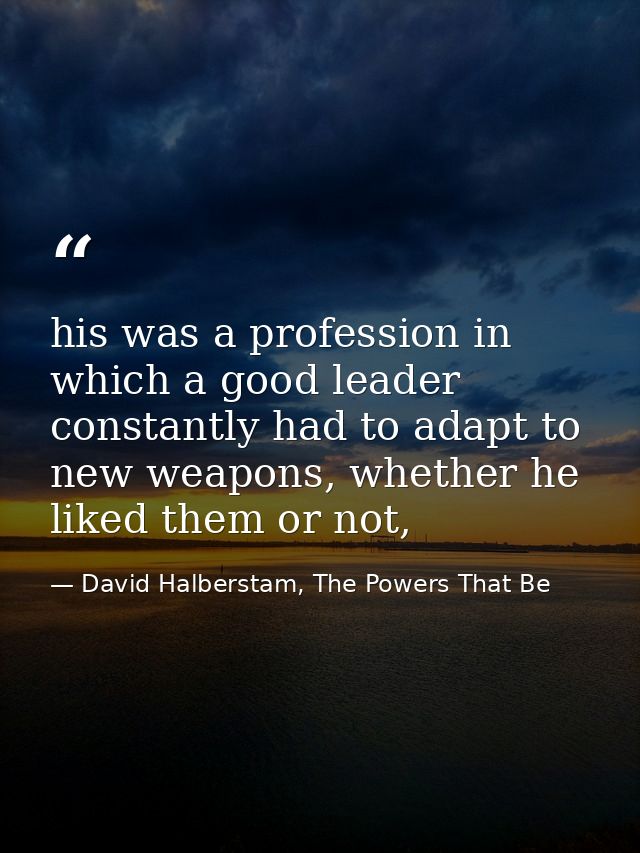 his was a profession in which a good leader constantly had to adapt to new weapons, whether he liked them or not, — David Halberstam, The Powers That Be