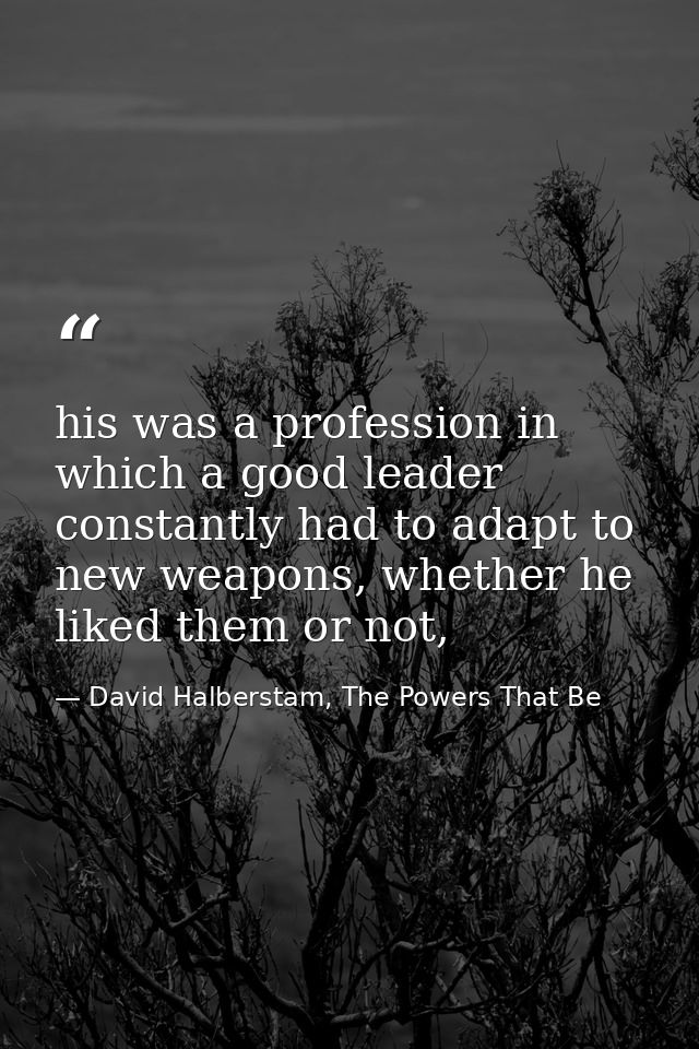 his was a profession in which a good leader constantly had to adapt to new weapons, whether he liked them or not, — David Halberstam, The Powers That Be