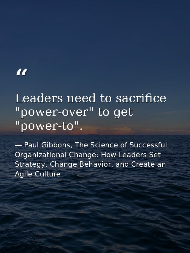 Leaders need to sacrifice "power-over" to get "power-to". — Paul Gibbons, The Science of Successful Organizational Change: How Leaders Set Strategy, Change Behavior, and Create an Agile Culture