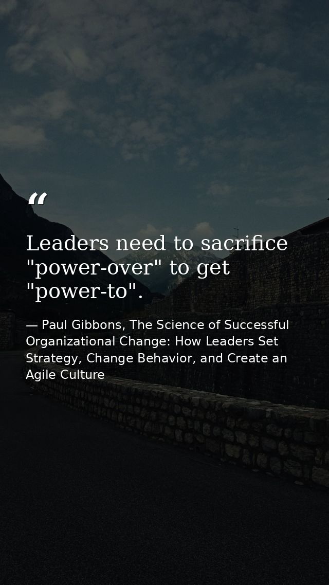 Leaders need to sacrifice "power-over" to get "power-to". — Paul Gibbons, The Science of Successful Organizational Change: How Leaders Set Strategy, Change Behavior, and Create an Agile Culture