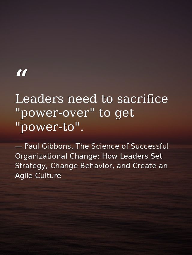 Leaders need to sacrifice "power-over" to get "power-to". — Paul Gibbons, The Science of Successful Organizational Change: How Leaders Set Strategy, Change Behavior, and Create an Agile Culture