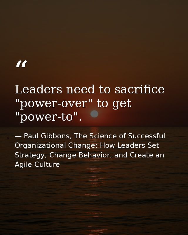 Leaders need to sacrifice "power-over" to get "power-to". — Paul Gibbons, The Science of Successful Organizational Change: How Leaders Set Strategy, Change Behavior, and Create an Agile Culture
