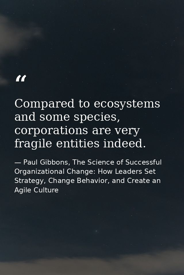 Compared to ecosystems and some species, corporations are very fragile entities indeed. — Paul Gibbons, The Science of Successful Organizational Change: How Leaders Set Strategy, Change Behavior, and Create an Agile Culture