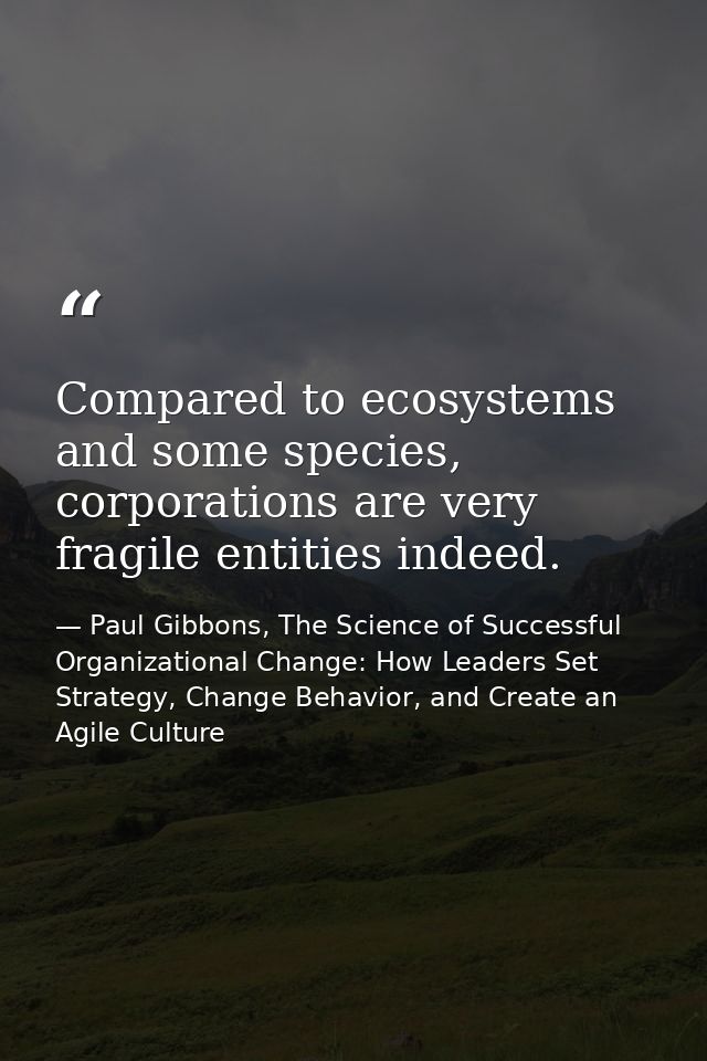 Compared to ecosystems and some species, corporations are very fragile entities indeed. — Paul Gibbons, The Science of Successful Organizational Change: How Leaders Set Strategy, Change Behavior, and Create an Agile Culture