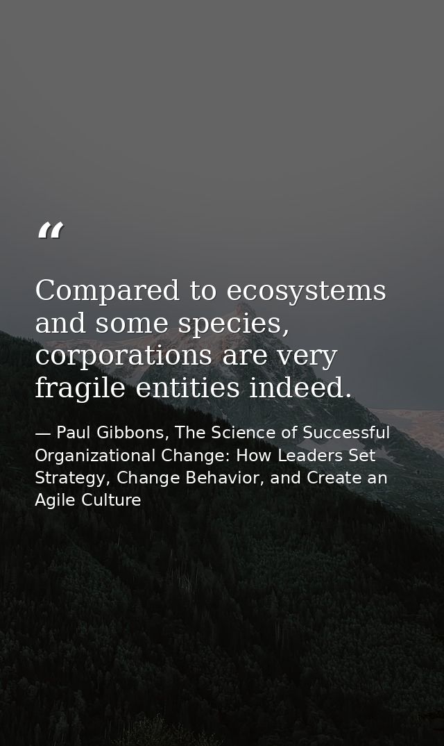 Compared to ecosystems and some species, corporations are very fragile entities indeed. — Paul Gibbons, The Science of Successful Organizational Change: How Leaders Set Strategy, Change Behavior, and Create an Agile Culture
