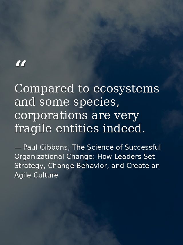 Compared to ecosystems and some species, corporations are very fragile entities indeed. — Paul Gibbons, The Science of Successful Organizational Change: How Leaders Set Strategy, Change Behavior, and Create an Agile Culture