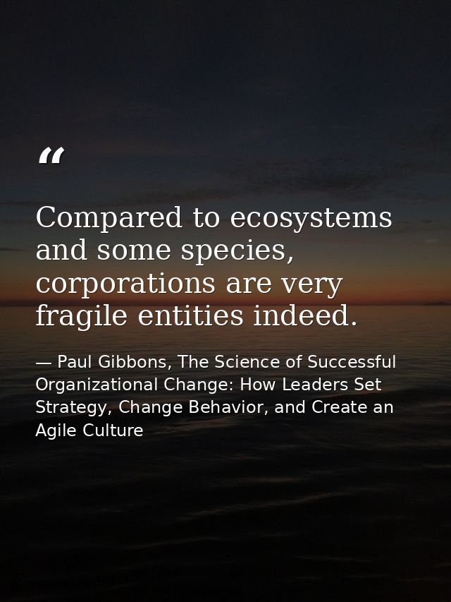 Compared to ecosystems and some species, corporations are very fragile entities indeed. — Paul Gibbons, The Science of Successful Organizational Change: How Leaders Set Strategy, Change Behavior, and Create an Agile Culture