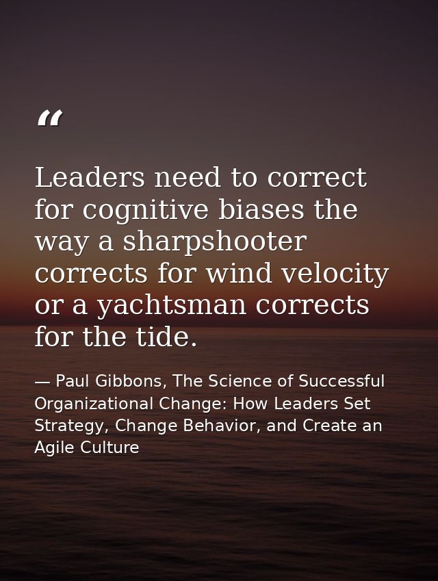 Leaders need to correct for cognitive biases the way a sharpshooter corrects for wind velocity or a yachtsman corrects f — Paul Gibbons, The Science of Successful Organizational Change: How Leaders Set Strategy, Change Behavior, and Create an Agile Culture